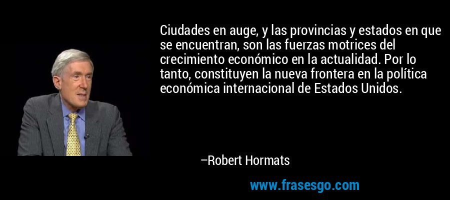 Ciudades en auge, y las provincias y estados en que se encuentran, son las fuerzas motrices del crecimiento económico en la actualidad. Por lo tanto, constituyen la nueva frontera en la política económica internacional de Estados Unidos. – Robert Hormats