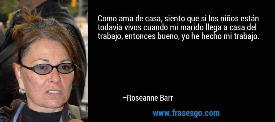 Como ama de casa, siento que si los niños están todavía vivos cuando mi marido llega a casa del trabajo, entonces bueno, yo he hecho mi trabajo. – Roseanne Barr