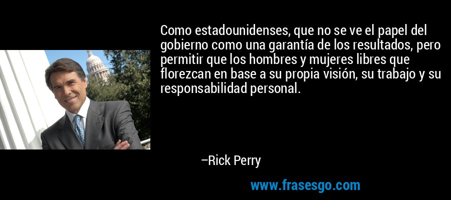 Como estadounidenses, que no se ve el papel del gobierno como una garantía de los resultados, pero permitir que los hombres y mujeres libres que florezcan en base a su propia visión, su trabajo y su responsabilidad personal. – Rick Perry