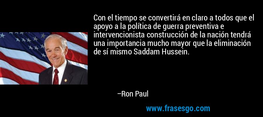 Con el tiempo se convertirá en claro a todos que el apoyo a la política de guerra preventiva e intervencionista construcción de la nación tendrá una importancia mucho mayor que la eliminación de sí mismo Saddam Hussein. – Ron Paul