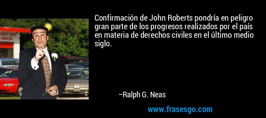 Confirmación de John Roberts pondría en peligro gran parte de los progresos realizados por el país en materia de derechos civiles en el último medio siglo. – Ralph G. Neas
