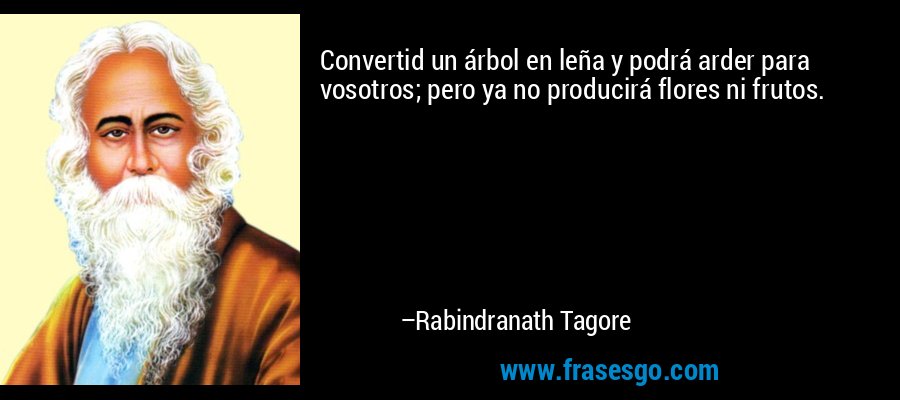 Convertid un árbol en leña y podrá arder para vosotros; pero ya no producirá flores ni frutos. – Rabindranath Tagore