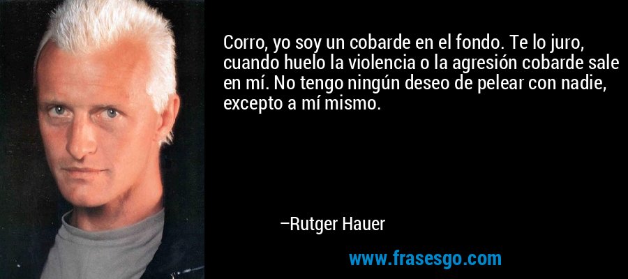 Corro, yo soy un cobarde en el fondo. Te lo juro, cuando huelo la violencia o la agresión cobarde sale en mí. No tengo ningún deseo de pelear con nadie, excepto a mí mismo. – Rutger Hauer
