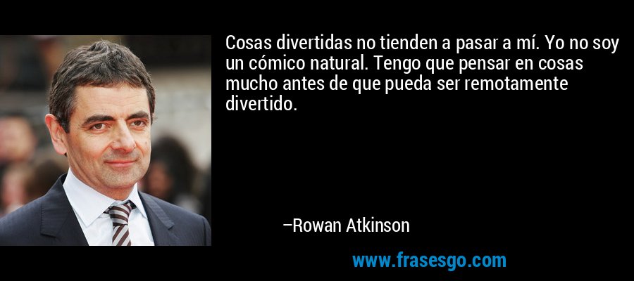 Cosas divertidas no tienden a pasar a mí. Yo no soy un cómico natural. Tengo que pensar en cosas mucho antes de que pueda ser remotamente divertido. – Rowan Atkinson