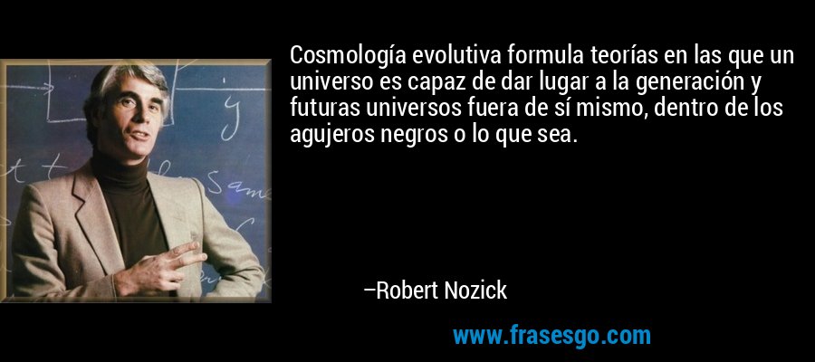 Cosmología evolutiva formula teorías en las que un universo es capaz de dar lugar a la generación y futuras universos fuera de sí mismo, dentro de los agujeros negros o lo que sea. – Robert Nozick