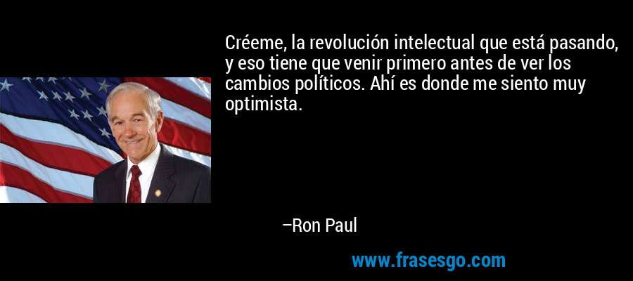 Créeme, la revolución intelectual que está pasando, y eso tiene que venir primero antes de ver los cambios políticos. Ahí es donde me siento muy optimista. – Ron Paul