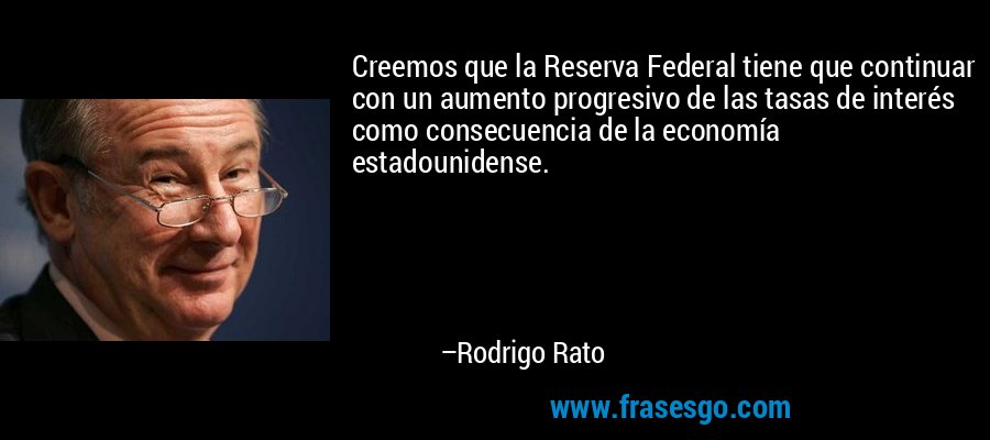 Creemos que la Reserva Federal tiene que continuar con un aumento progresivo de las tasas de interés como consecuencia de la economía estadounidense. – Rodrigo Rato