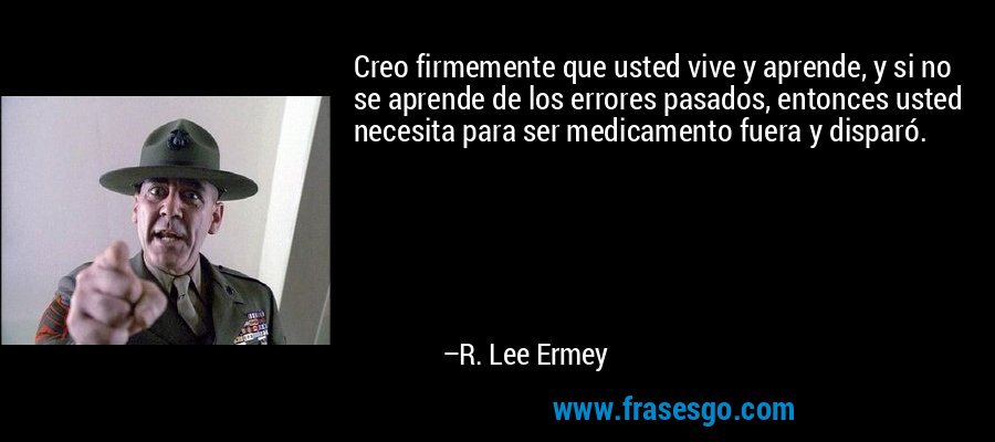 Creo firmemente que usted vive y aprende, y si no se aprende de los errores pasados, entonces usted necesita para ser medicamento fuera y disparó. – R. Lee Ermey