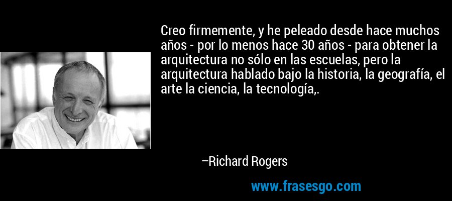 Creo firmemente, y he peleado desde hace muchos años - por lo menos hace 30 años - para obtener la arquitectura no sólo en las escuelas, pero la arquitectura hablado bajo la historia, la geografía, el arte la ciencia, la tecnología,. – Richard Rogers