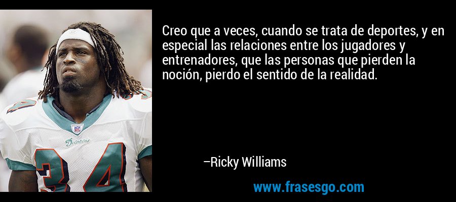 Creo que a veces, cuando se trata de deportes, y en especial las relaciones entre los jugadores y entrenadores, que las personas que pierden la noción, pierdo el sentido de la realidad. – Ricky Williams