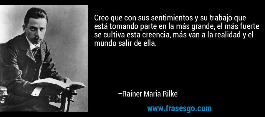 Creo que con sus sentimientos y su trabajo que está tomando parte en la más grande, el más fuerte se cultiva esta creencia, más van a la realidad y el mundo salir de ella. – Rainer Maria Rilke