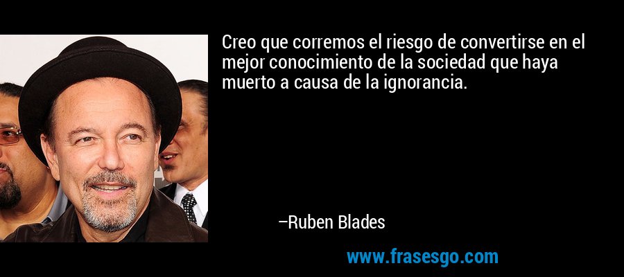 Creo que corremos el riesgo de convertirse en el mejor conocimiento de la sociedad que haya muerto a causa de la ignorancia. – Ruben Blades