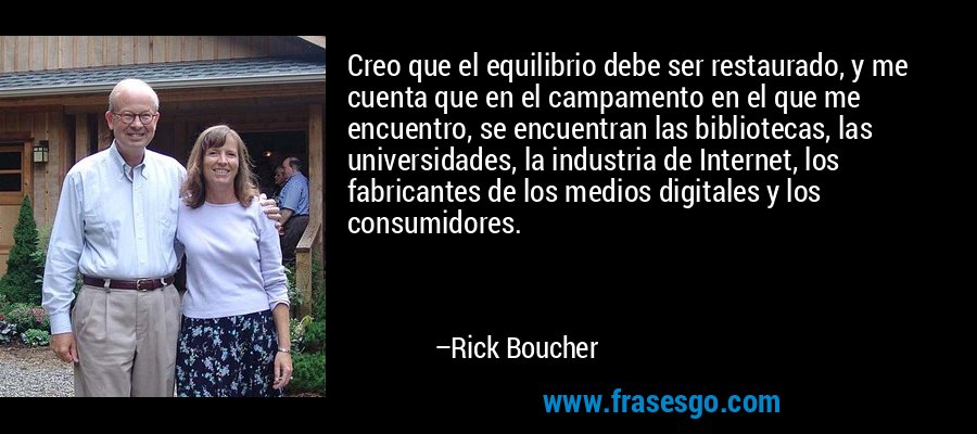 Creo que el equilibrio debe ser restaurado, y me cuenta que en el campamento en el que me encuentro, se encuentran las bibliotecas, las universidades, la industria de Internet, los fabricantes de los medios digitales y los consumidores. – Rick Boucher
