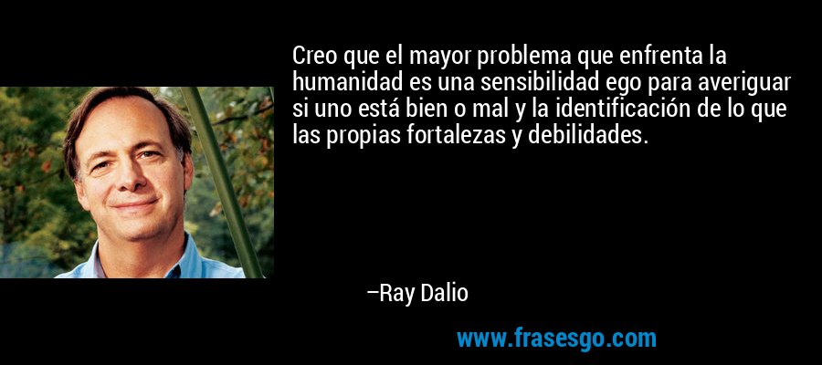 Creo que el mayor problema que enfrenta la humanidad es una sensibilidad ego para averiguar si uno está bien o mal y la identificación de lo que las propias fortalezas y debilidades. – Ray Dalio