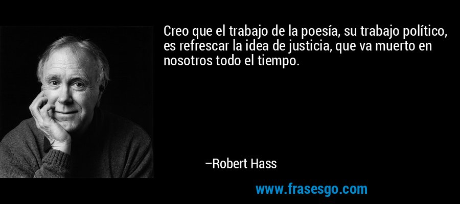 Creo que el trabajo de la poesía, su trabajo político, es refrescar la idea de justicia, que va muerto en nosotros todo el tiempo. – Robert Hass