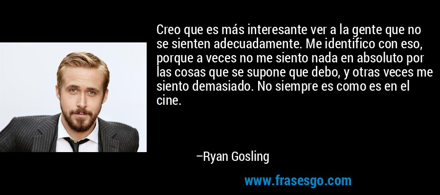 Creo que es más interesante ver a la gente que no se sienten adecuadamente. Me identifico con eso, porque a veces no me siento nada en absoluto por las cosas que se supone que debo, y otras veces me siento demasiado. No siempre es como es en el cine. – Ryan Gosling