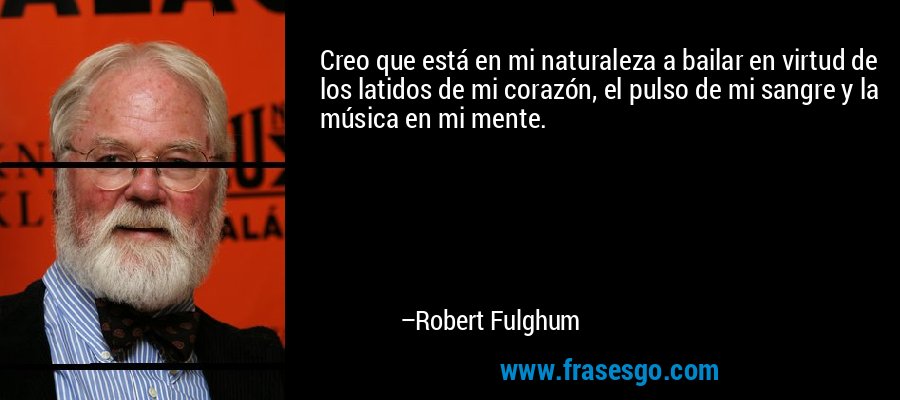 Creo que está en mi naturaleza a bailar en virtud de los latidos de mi corazón, el pulso de mi sangre y la música en mi mente. – Robert Fulghum