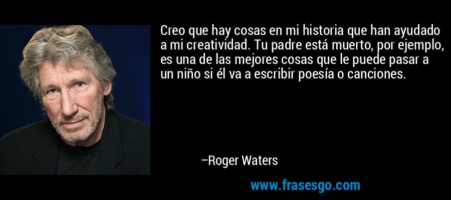 Creo que hay cosas en mi historia que han ayudado a mi creatividad. Tu padre está muerto, por ejemplo, es una de las mejores cosas que le puede pasar a un niño si él va a escribir poesía o canciones. – Roger Waters