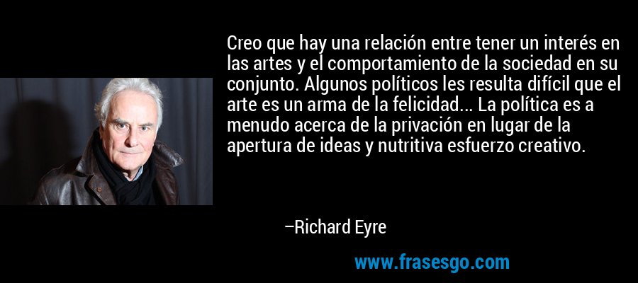 Creo que hay una relación entre tener un interés en las artes y el comportamiento de la sociedad en su conjunto. Algunos políticos les resulta difícil que el arte es un arma de la felicidad... La política es a menudo acerca de la privación en lugar de la apertura de ideas y nutritiva esfuerzo creativo. – Richard Eyre