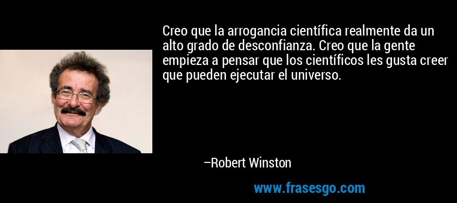 Creo que la arrogancia científica realmente da un alto grado de desconfianza. Creo que la gente empieza a pensar que los científicos les gusta creer que pueden ejecutar el universo. – Robert Winston