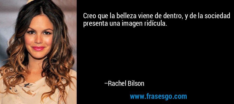 Creo que la belleza viene de dentro, y de la sociedad presenta una imagen ridícula. – Rachel Bilson