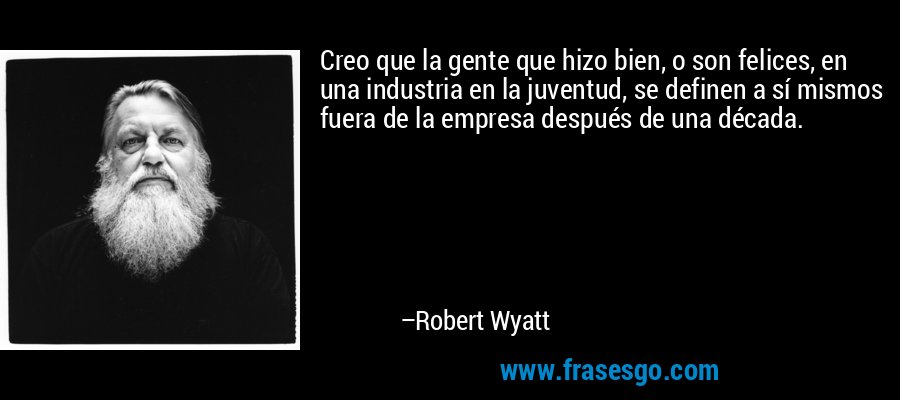Creo que la gente que hizo bien, o son felices, en una industria en la juventud, se definen a sí mismos fuera de la empresa después de una década. – Robert Wyatt