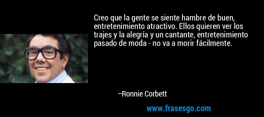 Creo que la gente se siente hambre de buen, entretenimiento atractivo. Ellos quieren ver los trajes y la alegría y un cantante, entretenimiento pasado de moda - no va a morir fácilmente. – Ronnie Corbett