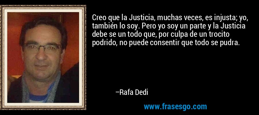 Creo que la Justicia, muchas veces, es injusta; yo, también lo soy. Pero yo soy un parte y la Justicia debe se un todo que, por culpa de un trocito podrido, no puede consentir que todo se pudra. – Rafa Dedi