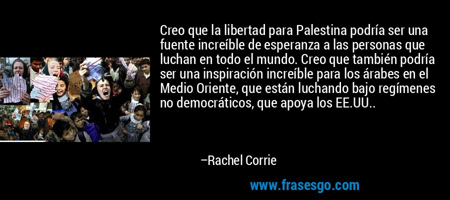 Creo que la libertad para Palestina podría ser una fuente increíble de esperanza a las personas que luchan en todo el mundo. Creo que también podría ser una inspiración increíble para los árabes en el Medio Oriente, que están luchando bajo regímenes no democráticos, que apoya los EE.UU.. – Rachel Corrie