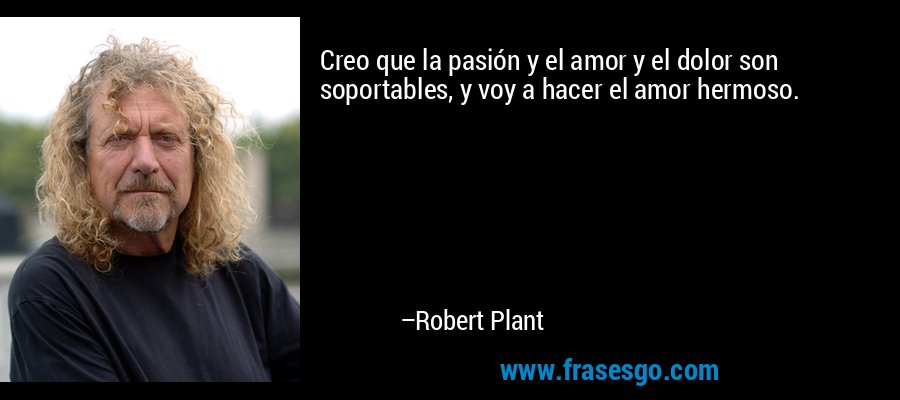 Creo que la pasión y el amor y el dolor son soportables, y voy a hacer el amor hermoso. – Robert Plant