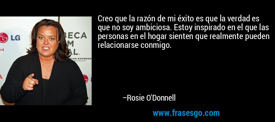 Creo que la razón de mi éxito es que la verdad es que no soy ambiciosa. Estoy inspirado en el que las personas en el hogar sienten que realmente pueden relacionarse conmigo. – Rosie O'Donnell