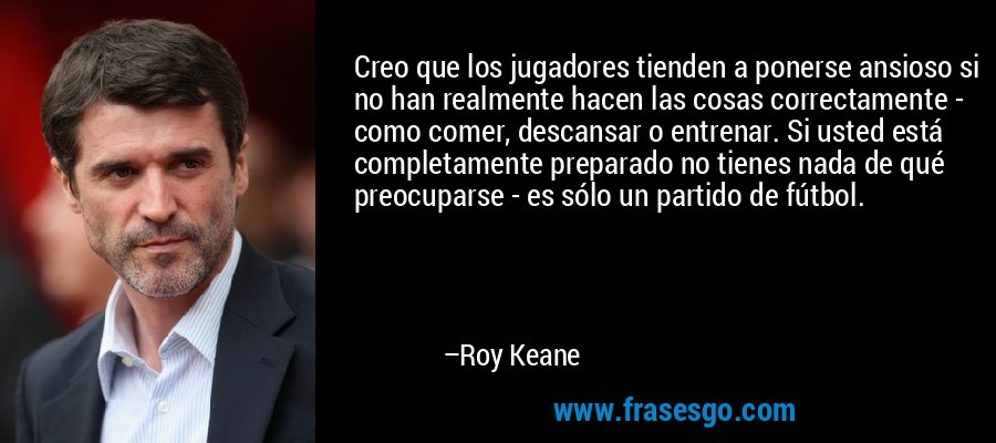 Creo que los jugadores tienden a ponerse ansioso si no han realmente hacen las cosas correctamente - como comer, descansar o entrenar. Si usted está completamente preparado no tienes nada de qué preocuparse - es sólo un partido de fútbol. – Roy Keane