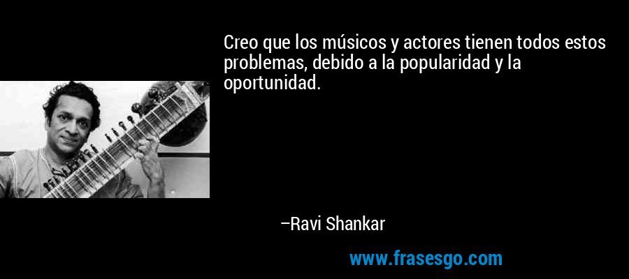 Creo que los músicos y actores tienen todos estos problemas, debido a la popularidad y la oportunidad. – Ravi Shankar