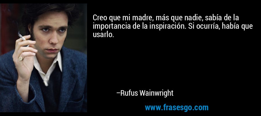Creo que mi madre, más que nadie, sabía de la importancia de la inspiración. Si ocurría, había que usarlo. – Rufus Wainwright