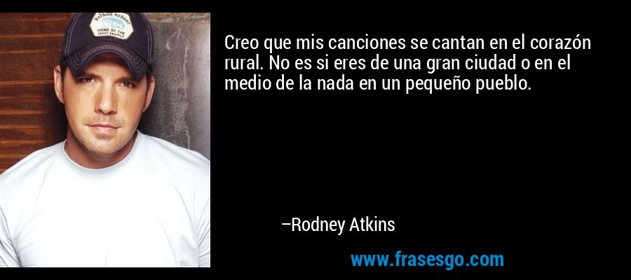 Creo que mis canciones se cantan en el corazón rural. No es si eres de una gran ciudad o en el medio de la nada en un pequeño pueblo. – Rodney Atkins