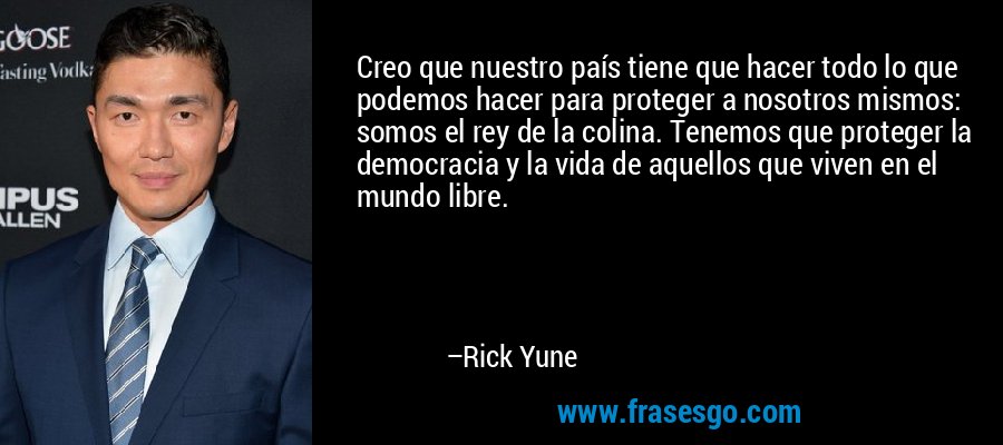 Creo que nuestro país tiene que hacer todo lo que podemos hacer para proteger a nosotros mismos: somos el rey de la colina. Tenemos que proteger la democracia y la vida de aquellos que viven en el mundo libre. – Rick Yune