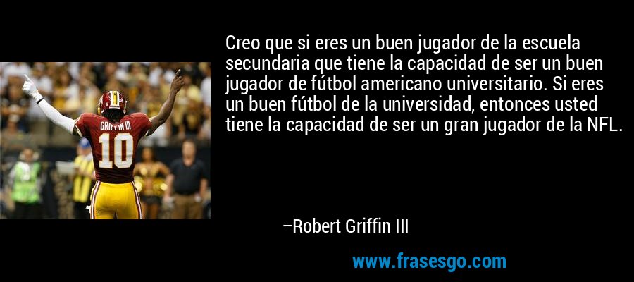 Creo que si eres un buen jugador de la escuela secundaria que tiene la capacidad de ser un buen jugador de fútbol americano universitario. Si eres un buen fútbol de la universidad, entonces usted tiene la capacidad de ser un gran jugador de la NFL. – Robert Griffin III