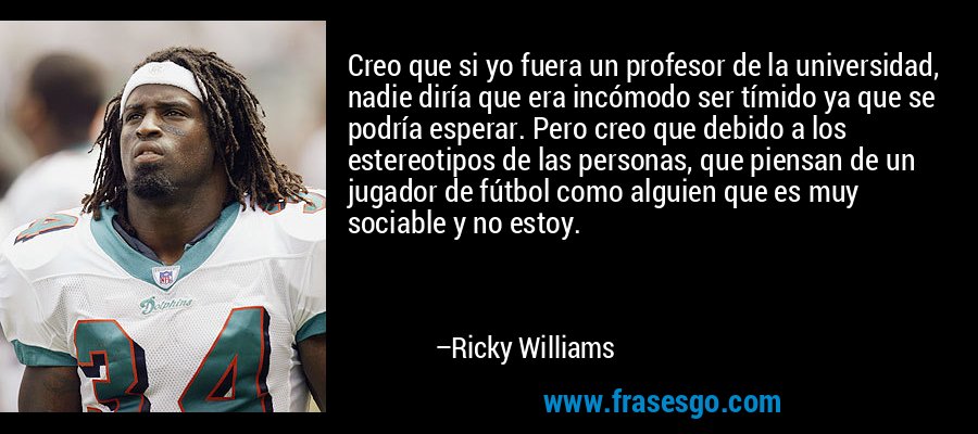 Creo que si yo fuera un profesor de la universidad, nadie diría que era incómodo ser tímido ya que se podría esperar. Pero creo que debido a los estereotipos de las personas, que piensan de un jugador de fútbol como alguien que es muy sociable y no estoy. – Ricky Williams