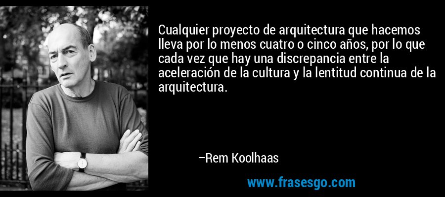 Cualquier proyecto de arquitectura que hacemos lleva por lo menos cuatro o cinco años, por lo que cada vez que hay una discrepancia entre la aceleración de la cultura y la lentitud continua de la arquitectura. – Rem Koolhaas