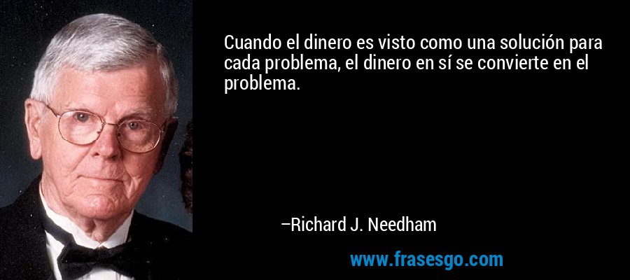 Cuando el dinero es visto como una solución para cada problema, el dinero en sí se convierte en el problema. – Richard J. Needham