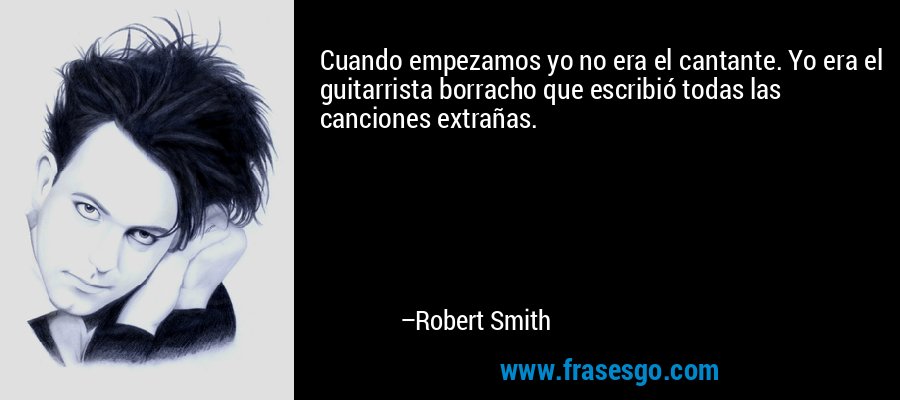 Cuando empezamos yo no era el cantante. Yo era el guitarrista borracho que escribió todas las canciones extrañas. – Robert Smith