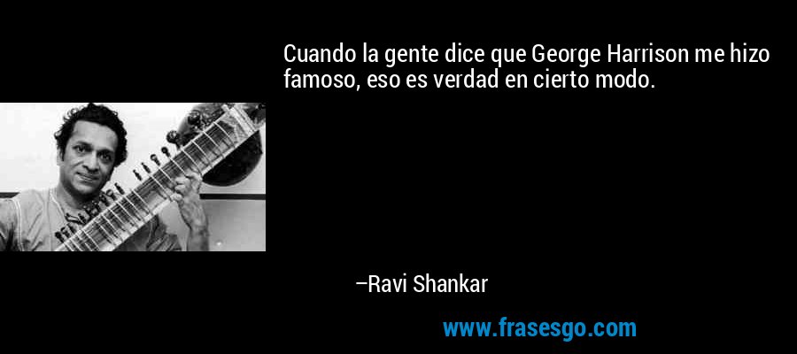 Cuando la gente dice que George Harrison me hizo famoso, eso es verdad en cierto modo. – Ravi Shankar