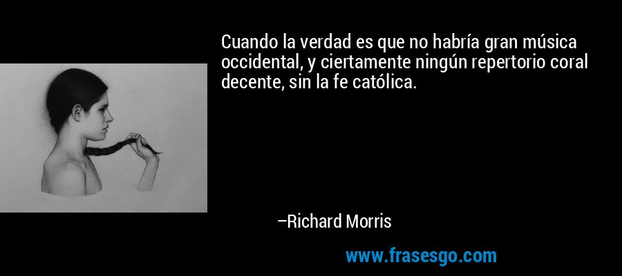Cuando la verdad es que no habría gran música occidental, y ciertamente ningún repertorio coral decente, sin la fe católica. – Richard Morris