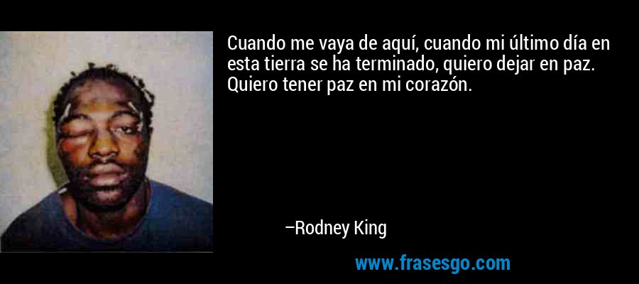 Cuando me vaya de aquí, cuando mi último día en esta tierra se ha terminado, quiero dejar en paz. Quiero tener paz en mi corazón. – Rodney King