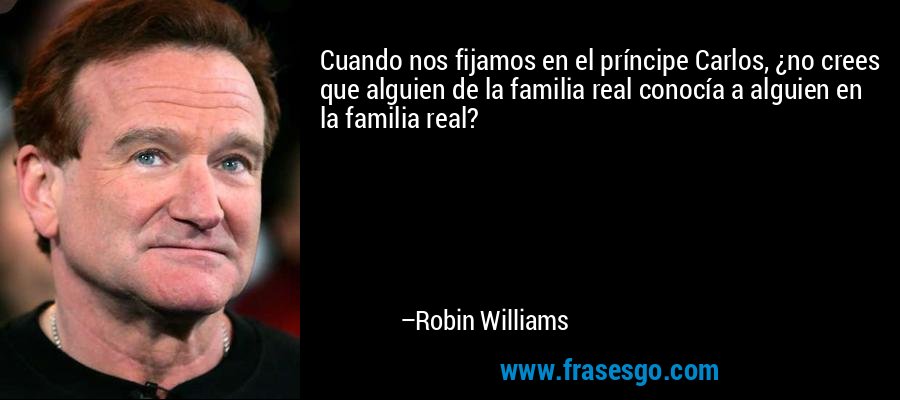 Cuando nos fijamos en el príncipe Carlos, ¿no crees que alguien de la familia real conocía a alguien en la familia real? – Robin Williams