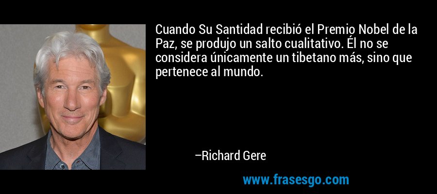 Cuando Su Santidad recibió el Premio Nobel de la Paz, se produjo un salto cualitativo. Él no se considera únicamente un tibetano más, sino que pertenece al mundo. – Richard Gere