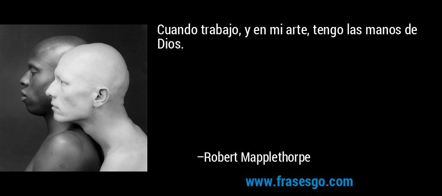 Cuando trabajo, y en mi arte, tengo las manos de Dios. – Robert Mapplethorpe