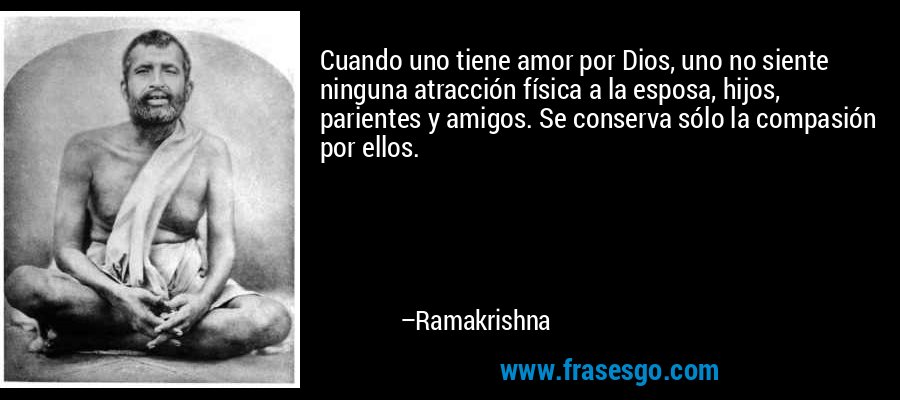Cuando uno tiene amor por Dios, uno no siente ninguna atracción física a la esposa, hijos, parientes y amigos. Se conserva sólo la compasión por ellos. – Ramakrishna