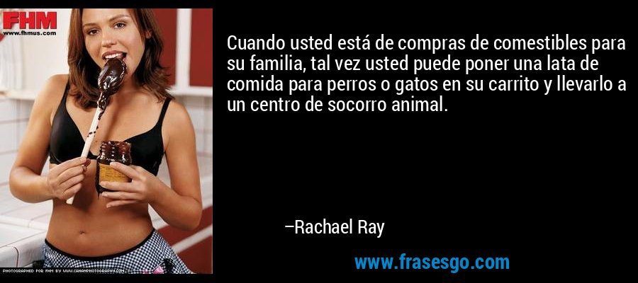 Cuando usted está de compras de comestibles para su familia, tal vez usted puede poner una lata de comida para perros o gatos en su carrito y llevarlo a un centro de socorro animal. – Rachael Ray