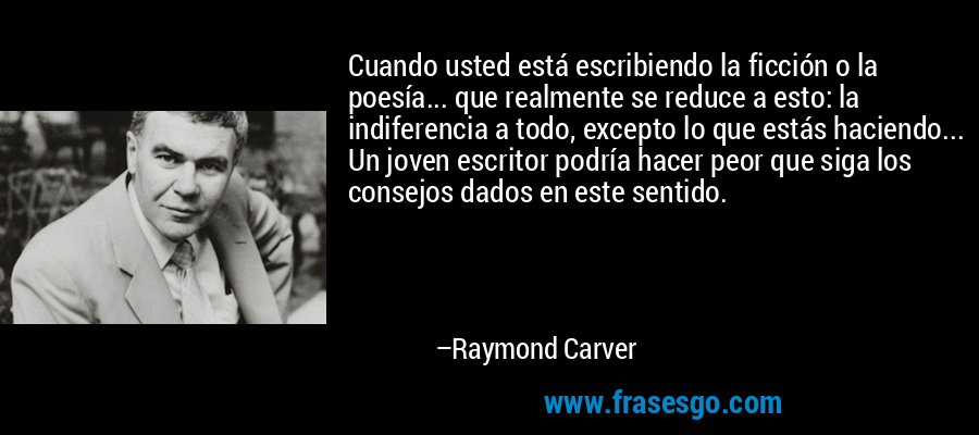 Cuando usted está escribiendo la ficción o la poesía... que realmente se reduce a esto: la indiferencia a todo, excepto lo que estás haciendo... Un joven escritor podría hacer peor que siga los consejos dados en este sentido. – Raymond Carver